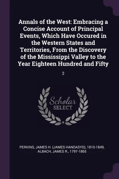 Обложка книги Annals of the West. Embracing a Concise Account of Principal Events, Which Have Occured in the Western States and Territories, From the Discovery of the Mississippi Valley to the Year Eighteen Hundred and Fifty: 2, James H. 1810-1849 Perkins, James R. Albach