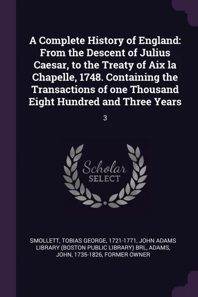 Обложка книги A Complete History of England. From the Descent of Julius Caesar, to the Treaty of Aix la Chapelle, 1748. Containing the Transactions of one Thousand Eight Hundred and Three Years: 3, Tobias George Smollett, John Adams