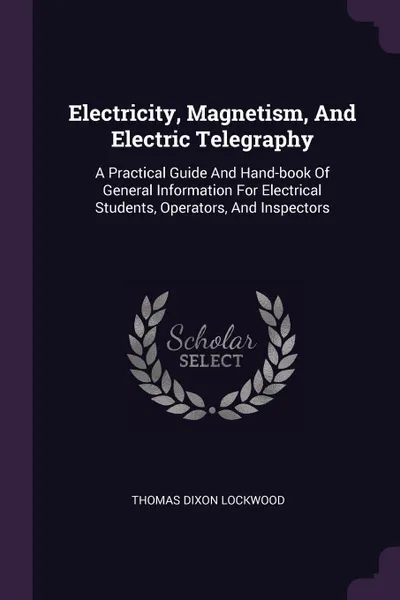 Обложка книги Electricity, Magnetism, And Electric Telegraphy. A Practical Guide And Hand-book Of General Information For Electrical Students, Operators, And Inspectors, Thomas Dixon Lockwood