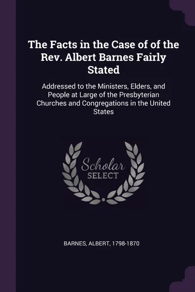 Обложка книги The Facts in the Case of of the Rev. Albert Barnes Fairly Stated. Addressed to the Ministers, Elders, and People at Large of the Presbyterian Churches and Congregations in the United States, Albert Barnes