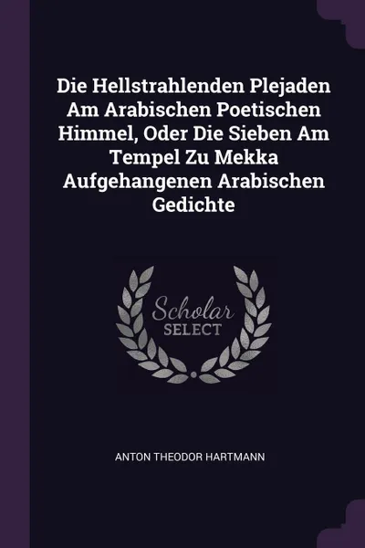 Обложка книги Die Hellstrahlenden Plejaden Am Arabischen Poetischen Himmel, Oder Die Sieben Am Tempel Zu Mekka Aufgehangenen Arabischen Gedichte, Anton Theodor Hartmann