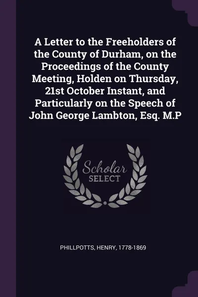 Обложка книги A Letter to the Freeholders of the County of Durham, on the Proceedings of the County Meeting, Holden on Thursday, 21st October Instant, and Particularly on the Speech of John George Lambton, Esq. M.P, Henry Phillpotts