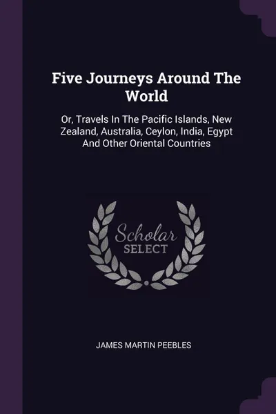 Обложка книги Five Journeys Around The World. Or, Travels In The Pacific Islands, New Zealand, Australia, Ceylon, India, Egypt And Other Oriental Countries, James Martin Peebles