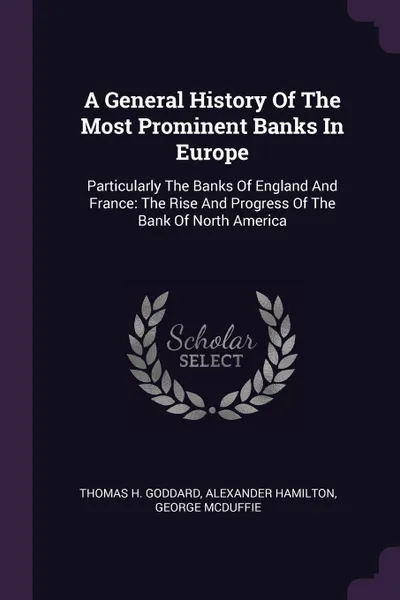 Обложка книги A General History Of The Most Prominent Banks In Europe. Particularly The Banks Of England And France: The Rise And Progress Of The Bank Of North America, Thomas H. Goddard, Alexander Hamilton, George McDuffie