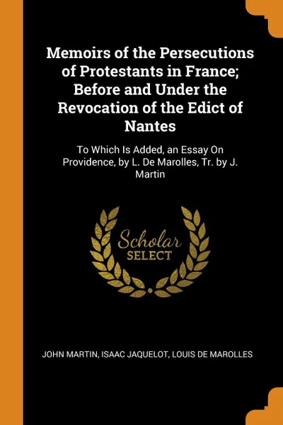 Обложка книги Memoirs of the Persecutions of Protestants in France; Before and Under the Revocation of the Edict of Nantes. To Which Is Added, an Essay On Providence, by L. De Marolles, Tr. by J. Martin, John Martin, Isaac Jaquelot, Louis De Marolles