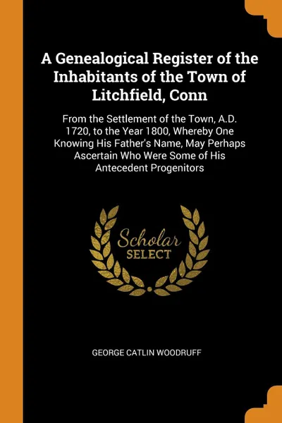 Обложка книги A Genealogical Register of the Inhabitants of the Town of Litchfield, Conn. From the Settlement of the Town, A.D. 1720, to the Year 1800, Whereby One Knowing His Father's Name, May Perhaps Ascertain Who Were Some of His Antecedent Progenitors, George Catlin Woodruff