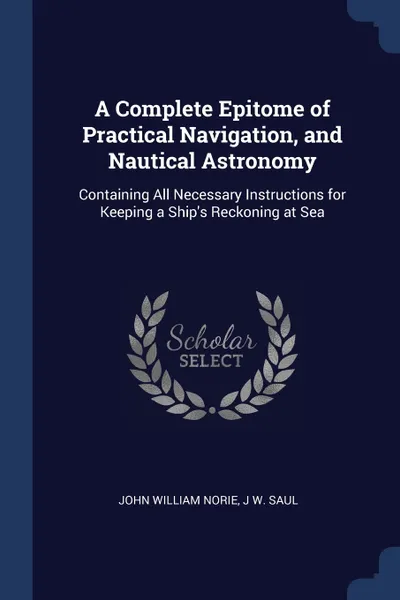 Обложка книги A Complete Epitome of Practical Navigation, and Nautical Astronomy. Containing All Necessary Instructions for Keeping a Ship's Reckoning at Sea, John William Norie, J W. Saul