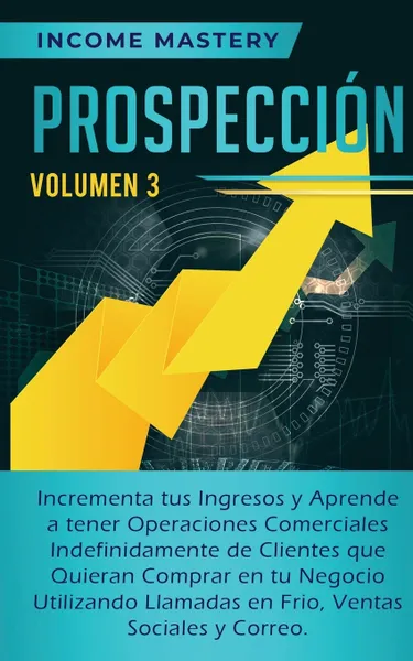 Обложка книги Prospeccion. Incrementa tus Ingresos y Aprende a Tener Operaciones Comerciales Indefinidamente de Clientes que Quieran Comprar en tu Negocio Utilizando Llamadas en Frio, Ventas Sociales y Correo Volumen 3, Income Mastery