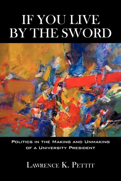 Обложка книги If You Live by the Sword. Politics in the Making and Unmaking of a University President, K. Pettit Lawrence K. Pettit, Lawrence K. Pettit, Lawrence K. Pettit