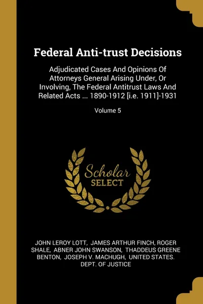 Обложка книги Federal Anti-trust Decisions. Adjudicated Cases And Opinions Of Attorneys General Arising Under, Or Involving, The Federal Antitrust Laws And Related Acts ... 1890-1912 .i.e. 1911.-1931; Volume 5, John Leroy Lott, Roger Shale