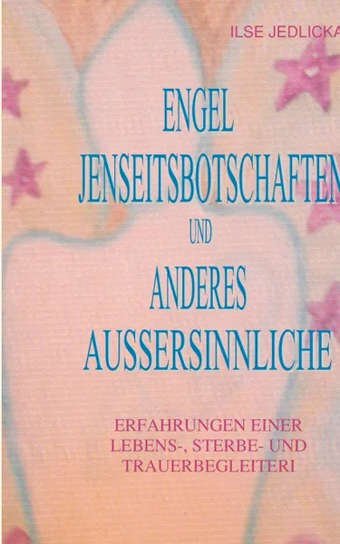 Обложка книги Engel Jenseitsbotschaften und anderes Aussersinnliche. Erfahrungen einer Lebens- Sterbe- und Trauerbegleiterin, Ilse Jedlicka