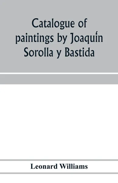 Обложка книги Catalogue of paintings by Joaquin Sorolla y Bastida, under the management of the Hispanic Society of America, February 14 to March 12, 1911, Leonard Williams