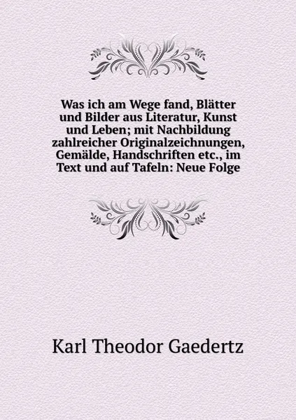 Обложка книги Was ich am Wege fand, Blatter und Bilder aus Literatur, Kunst und Leben; mit Nachbildung zahlreicher Originalzeichnungen, Gemalde, Handschriften etc., im Text und auf Tafeln: Neue Folge, Karl Theodor Gaedertz