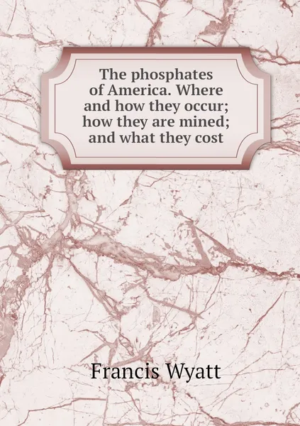 Обложка книги The phosphates of America. Where and how they occur; how they are mined; and what they cost, Francis Wyatt