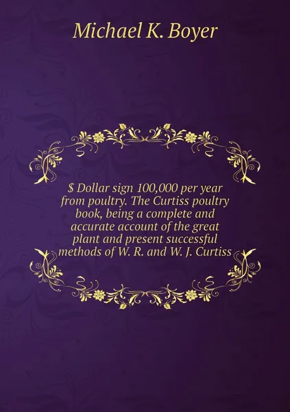 Обложка книги . Dollar sign 100,000 per year from poultry. The Curtiss poultry book, being a complete and accurate account of the great plant and present successful methods of W. R. and W. J. Curtiss, Michael K. Boyer