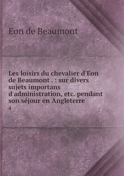 Обложка книги Les loisirs du chevalier d'Eon de Beaumont . : sur divers sujets importans d'administration, etc. pendant son sejour en Angleterre. 4, Eon de Beaumont