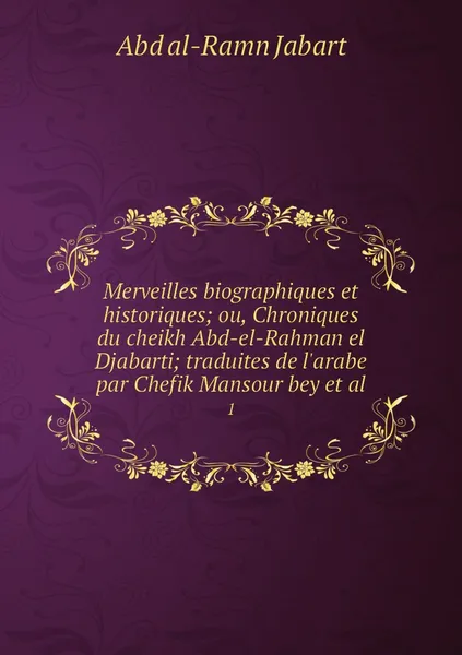 Обложка книги Merveilles biographiques et historiques; ou, Chroniques du cheikh Abd-el-Rahman el Djabarti; traduites de l'arabe par Chefik Mansour bey et al. 1, Abd al-Ramn Jabart