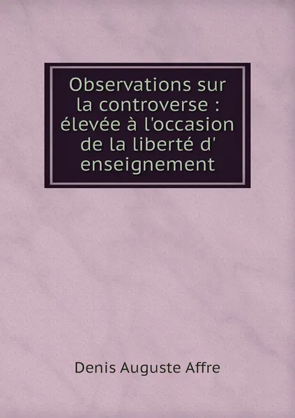 Обложка книги Observations sur la controverse : elevee a l'occasion de la liberte d' enseignement, Denis Auguste Affre