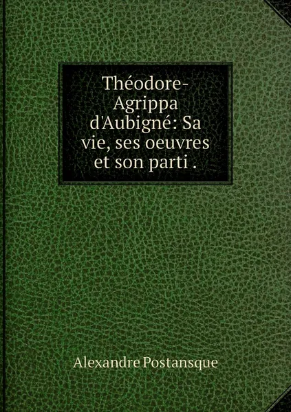 Обложка книги Theodore-Agrippa d'Aubigne: Sa vie, ses oeuvres et son parti ., Alexandre Postansque