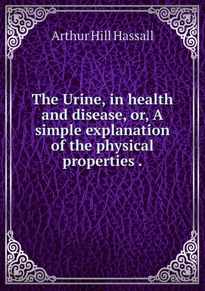 Обложка книги The Urine, in health and disease, or, A simple explanation of the physical properties ., Arthur Hill Hassall