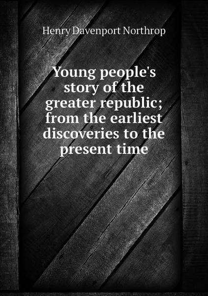 Обложка книги Young people's story of the greater republic; from the earliest discoveries to the present time, Henry Davenport Northrop