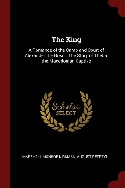 Обложка книги The King. A Romance of the Camp and Court of Alexander the Great : The Story of Theba, the Macedonian Captive, Marshall Monroe Kirkman, August Petrtyl