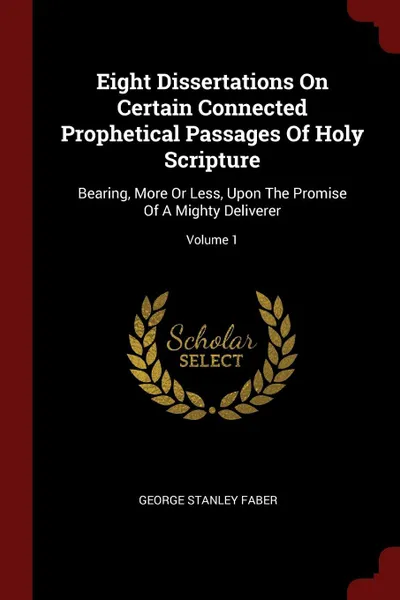 Обложка книги Eight Dissertations On Certain Connected Prophetical Passages Of Holy Scripture. Bearing, More Or Less, Upon The Promise Of A Mighty Deliverer; Volume 1, George Stanley Faber