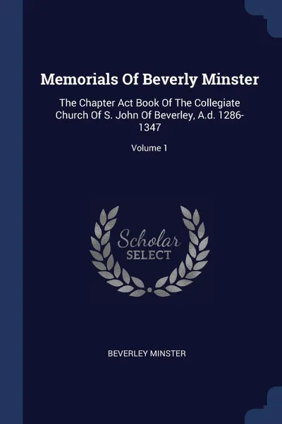 Обложка книги Memorials Of Beverly Minster. The Chapter Act Book Of The Collegiate Church Of S. John Of Beverley, A.d. 1286-1347; Volume 1, Beverley minster