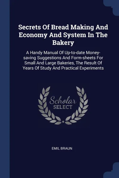 Обложка книги Secrets Of Bread Making And Economy And System In The Bakery. A Handy Manual Of Up-to-date Money-saving Suggestions And Form-sheets For Small And Large Bakeries, The Result Of Years Of Study And Practical Experiments, Emil Braun