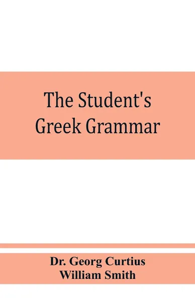 Обложка книги The student's Greek grammar. a grammar of the Greek language, Dr. Georg Curtius, William Smith