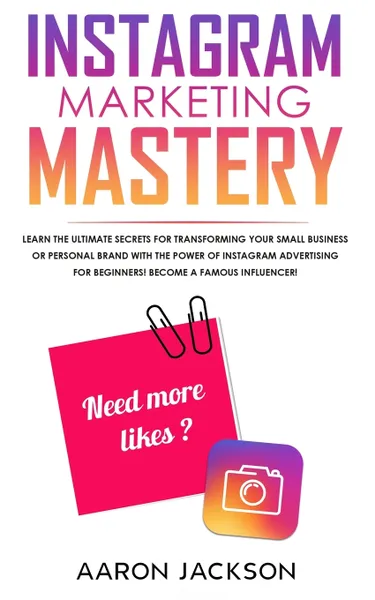 Обложка книги Instagram Marketing Mastery. Learn the Ultimate Secrets for Transforming Your Small Business or Personal Brand With the Power of Instagram Advertising for Beginners; Become a Famous Influencer, Aaron Jackson