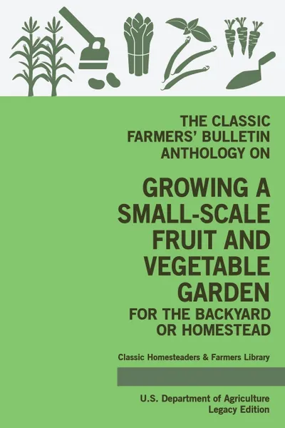 Обложка книги The Classic Farmers' Bulletin Anthology On Growing A Small-Scale Fruit And Vegetable Garden For The Backyard Or Homestead (Legacy Edition). Original USDA Tips And Traditional Methods In Sustainable Gardening, U.S. Department of Agriculture