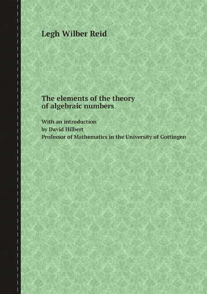 Обложка книги The elements of the theory of algebraic numbers. With an introduction by David Hilbert Professor of Mathematics in the University of Gottingen, Legh Wilber Reid