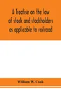 A treatise on the law of stock and stockholders as applicable to railroad, banking, insurance, manufacturing, commercial, business, turnpike, bridge, canal and other private corporations - William W. Cook