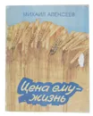 Цена ему - жизнь. Слово о хлебе  - Михаил Алексеев