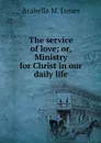 The service of love; or, Ministry for Christ in our daily life - Arabella M. James