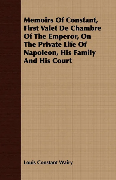 Обложка книги Memoirs Of Constant, First Valet De Chambre Of The Emperor, On The Private Life Of Napoleon, His Family And His Court, Louis Constant Wairy