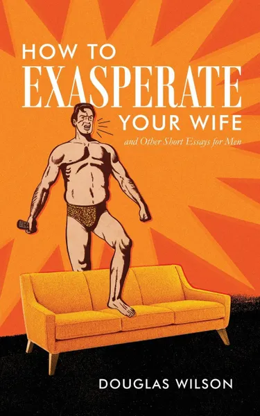 Обложка книги How to Exasperate Your Wife and Other Short Essays for Men, Douglas Wilson