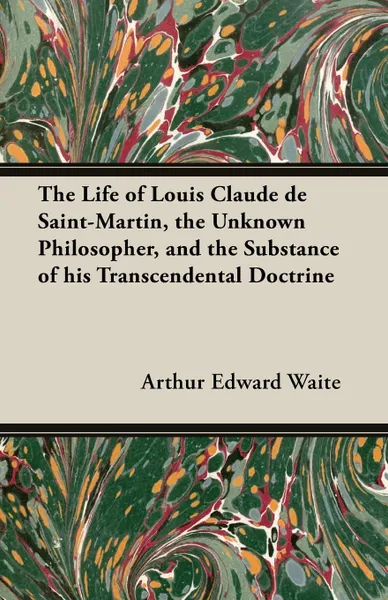 Обложка книги The Life of Louis Claude de Saint-Martin, the Unknown Philosopher, and the Substance of His Transcendental Doctrine, Arthur Edward Waite
