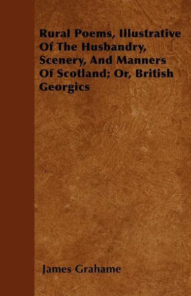 Обложка книги Rural Poems, Illustrative Of The Husbandry, Scenery, And Manners Of Scotland; Or, British Georgics, James Grahame