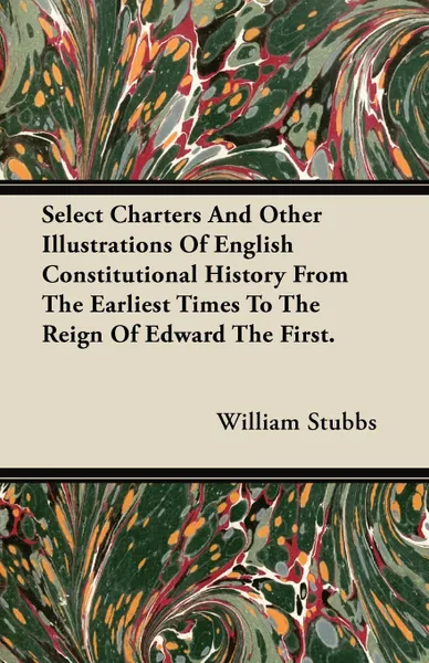 Обложка книги Select Charters And Other Illustrations Of English Constitutional History From The Earliest Times To The Reign Of Edward The First., William Stubbs