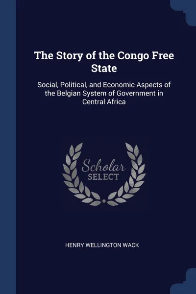 Обложка книги The Story of the Congo Free State. Social, Political, and Economic Aspects of the Belgian System of Government in Central Africa, Henry Wellington Wack