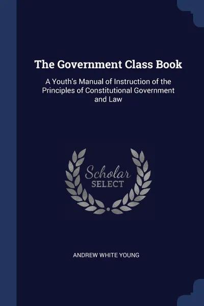 Обложка книги The Government Class Book. A Youth's Manual of Instruction of the Principles of Constitutional Government and Law, Andrew White Young
