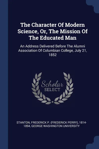 Обложка книги The Character Of Modern Science, Or, The Mission Of The Educated Man. An Address Delivered Before The Alumni Association Of Columbian College, July 21, 1852, George Washington University