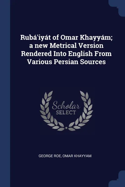 Обложка книги Ruba'iyat of Omar Khayyam; a new Metrical Version Rendered Into English From Various Persian Sources, George Roe, Omar Khayyam