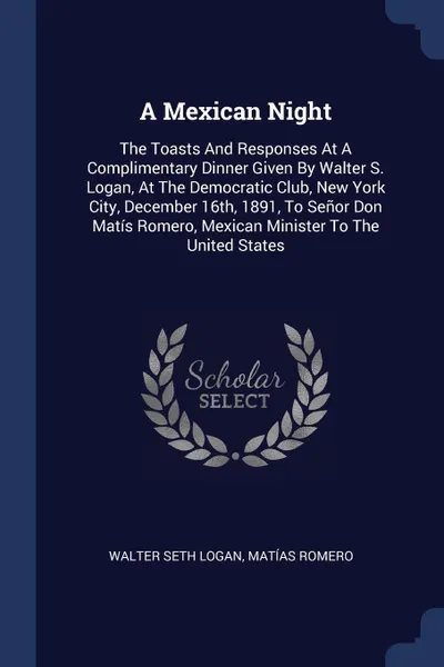 Обложка книги A Mexican Night. The Toasts And Responses At A Complimentary Dinner Given By Walter S. Logan, At The Democratic Club, New York City, December 16th, 1891, To Senor Don Matis Romero, Mexican Minister To The United States, Walter Seth Logan, Matías Romero
