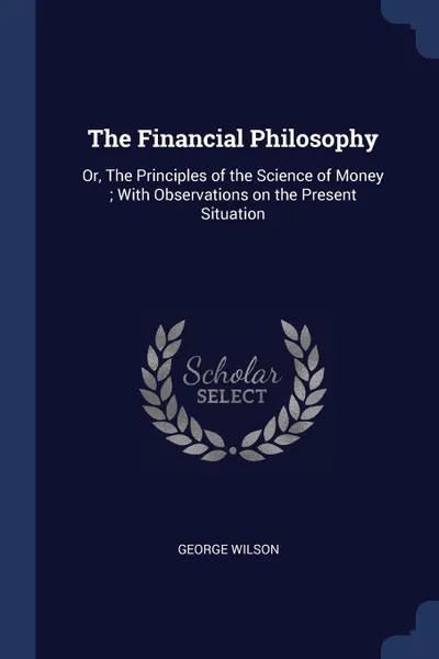 Обложка книги The Financial Philosophy. Or, The Principles of the Science of Money ; With Observations on the Present Situation, George Wilson