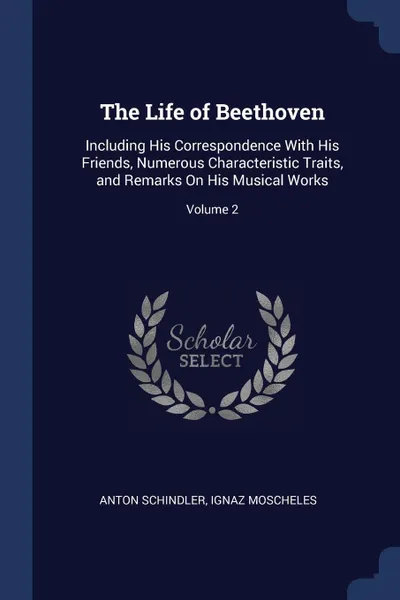 Обложка книги The Life of Beethoven. Including His Correspondence With His Friends, Numerous Characteristic Traits, and Remarks On His Musical Works; Volume 2, Anton Schindler, Ignaz Moscheles