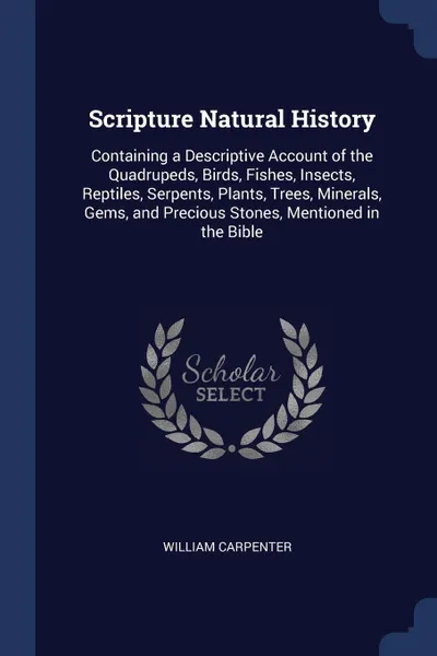 Обложка книги Scripture Natural History. Containing a Descriptive Account of the Quadrupeds, Birds, Fishes, Insects, Reptiles, Serpents, Plants, Trees, Minerals, Gems, and Precious Stones, Mentioned in the Bible, William Carpenter