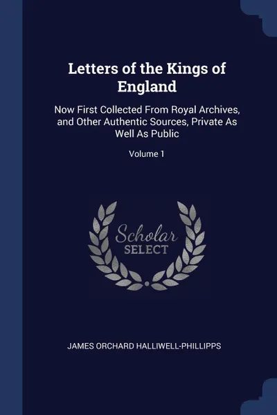 Обложка книги Letters of the Kings of England. Now First Collected From Royal Archives, and Other Authentic Sources, Private As Well As Public; Volume 1, James Orchard Halliwell-Phillipps